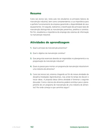 Instalações Agroindustriaise-Tec Brasil 162
Resumo
Caros (as) alunos (as), nesta aula nós estudamos os princípios básicos da
manutenção industrial, bem como compreendemos a sua importância para
o perfeito funcionamento da empresa garantindo a disponibilidade de seus
equipamentos. Em seguida, realizamos a classiﬁcação dos principais tipos de
manutenção distinguindo as manutenções preventiva, preditiva e corretiva.
Por ﬁm, ressaltamos a importância do emprego dos sistemas de informação
na manutenção industrial.
Atividades de aprendizagem
1. Qual o princípio da manutenção preventiva?
2. Qual o objetivo da manutenção corretiva?
3. Que perguntas essenciais deverão ser respondidas no planejamento e na
programação da manutenção industrial?
4. Quais os passos para montar um programa de manutenção industrial em
uma indústria de alimentos?
5. Caros (as) alunos (as), estamos chegando ao ﬁm de nossas atividades da
disciplina Instalações Agroindustriais, mas ainda há tempo de discutir e
trocar ideias. A proposta dessa última atividade é fomentar a seguinte
discussão: Como o técnico de alimentos poderá contribuir para o plane-
jamento de um programa de manutenção de uma indústria de alimen-
tos? Por onde começar e que caminhos seguir?
 