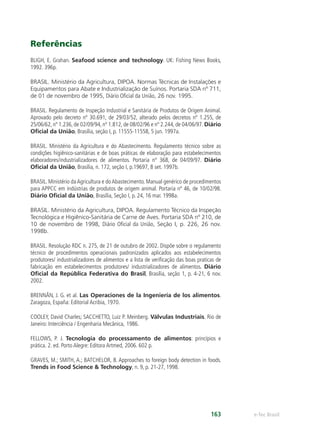 e-Tec Brasil163
Referências
BLIGH, E. Grahan. Seafood science and technology. UK: Fishing News Books,
1992. 396p.
BRASIL. Ministério da Agricultura, DIPOA. Normas Técnicas de Instalações e
Equipamentos para Abate e Industrialização de Suínos. Portaria SDA nº 711,
de 01 de novembro de 1995, Diário Oﬁcial da União, 26 nov. 1995.
BRASIL. Regulamento de Inspeção Industrial e Sanitária de Produtos de Origem Animal.
Aprovado pelo decreto nº 30.691, de 29/03/52, alterado pelos decretos nº 1.255, de
25/06/62, nº 1.236, de 02/09/94, nº 1.812, de 08/02/96 e nº 2.244, de 04/06/97. Diário
Oﬁcial da União, Brasília, seção I, p. 11555-11558, 5 jun. 1997a.
BRASIL. Ministério da Agricultura e do Abastecimento. Regulamento técnico sobre as
condições higiênico-sanitárias e de boas práticas de elaboração para estabelecimentos
elaboradores/industrializadores de alimentos. Portaria nº 368, de 04/09/97. Diário
Oﬁcial da União, Brasília, n. 172, seção I, p.19697, 8 set. 1997b.
BRASIL. Ministério daAgricultura e doAbastecimento. Manual genérico de procedimentos
para APPCC em indústrias de produtos de origem animal. Portaria nº 46, de 10/02/98.
Diário Oﬁcial da União, Brasília, Seção I, p. 24, 16 mar. 1998a.
BRASIL. Ministério da Agricultura, DIPOA. Regulamento Técnico da Inspeção
Tecnológica e Higiênico-Sanitária de Carne de Aves. Portaria SDA nº 210, de
10 de novembro de 1998, Diário Oﬁcial da União, Seção I, p. 226, 26 nov.
1998b.
BRASIL. Resolução RDC n. 275, de 21 de outubro de 2002. Dispõe sobre o regulamento
técnico de procedimentos operacionais padronizados aplicados aos estabelecimentos
produtores/ industrializadores de alimentos e a lista de veriﬁcação das boas praticas de
fabricação em estabelecimentos produtores/ industrializadores de alimentos. Diário
Oﬁcial da República Federativa do Brasil, Brasília, seção 1, p. 4-21, 6 nov.
2002.
BRENNÂN, J. G. et al. Las Operaciones de la Ingeniería de los alimentos.
Zaragoza, España: Editorial Acribia, 1970.
COOLEY, David Charles; SACCHETTO, Luiz P. Meinberg. Válvulas Industriais. Rio de
Janeiro: Interciência / Engenharia Mecânica, 1986.
FELLOWS, P. J. Tecnologia do processamento de alimentos: princípios e
prática. 2. ed. Porto Alegre: Editora Artmed, 2006. 602 p.
GRAVES, M.; SMITH, A.; BATCHELOR, B. Approaches to foreign body detection in foods.
Trends in Food Science & Technology, n. 9, p. 21-27, 1998.
 