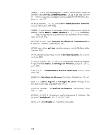 e-Tec Brasil 164
LACERDA, C. A. et al. Auditoria de segurança e saúde do trabalho em uma indústria de
alimentos e bebidas.Revista Gestão Industrial, v. 1, n. 2, p. 46-59, 2005. Disponível
em: <http://www.pg.utfpr.edu.br/ppgep/revista/revista2005/PDF2/Art04Vol1Nr2.doc>.
Acesso em: 3 fev. 2011.
MADRID, A.; CENZANO, I.; VICENTE, J. M. Manual de Indústrias dos alimentos.
São Paulo: Editora Varela, 1998. 599 p.
LACERDA C. A. et al. Auditoria de segurança e saúde do trabalho em uma indústria de
alimentos e bebidas. Revista Gestão Industrial, v. 1, n. 2, 2005. Disponível em:
<http://www.pg.utfpr.edu.br/ppgep/revista/revista2005/PDF2/Art04Vol1Nr2.doc>
Acesso em: 20 jan. 2012.
MACINTYRE, Archibald Joseph. Bombas e instalações de bombeamento. Rio
de Janeiro: LTC Engenharia Civil e Hidráulica, 1997.
MATHIAS, Artur Cardozo. Valvulas: industriais, segurança, controle. São Paulo: Artliber
Engenharia, 2008.
MATTOS, Edson Ezequiel de; FALCO, Reinaldo de. Bombas industriais. Rio de Janeiro:
Interciência, 1998.
MÓDENES,A. N.; SILVA,A. M.;TRIGUEROS, D. E. G.Avaliação das propriedades reológicas
do trigo armazenado. Ciência e Tecnologia de Alimentos, Campinas, v. 29; n. 3,
jul./set. 2009.
MORETTO, E.; FETT, R. Processamento e análise de biscoitos. São Paulo: Editora
varela, 1999.
ORDOÑEZ, J.A. Tecnologia de Alimentos. Porto Alegre: Editora Artmed, 2005. v.1.
PARDI, M. C. Ciência, Higiene e Tecnologia da Carne. Tecnologia de sua
obtenção e transformação, Goiás: EDUFF/UFG, 1993. v. 1
POTTER; N. N.; HOTCHKISS, J.H. Ciencia de los alimentos. Zaragoza, España: Editora
Acribia SA., 1999.
GUTKOSKI, L. C.; NETO, R. J. Procedimento para Teste Laboratorial de Paniﬁcação - Pão
tipo Forma. Ciência Rural, v. 32, n. 5, p. 873-879, 2002.
RIBEIRO. C. M.A. Paniﬁcação. São Paulo: Hotec Editora, 2006.
 