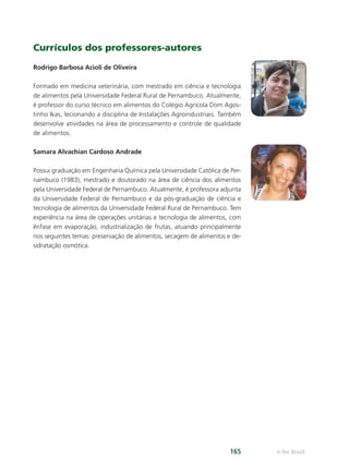 e-Tec Brasil165
Currículos dos professores-autores
Rodrigo Barbosa Acioli de Oliveira
Formado em medicina veterinária, com mestrado em ciência e tecnologia
de alimentos pela Universidade Federal Rural de Pernambuco. Atualmente,
é professor do curso técnico em alimentos do Colégio Agrícola Dom Agos-
tinho Ikas, lecionando a disciplina de Instalações Agroindustriais. Também
desenvolve atividades na área de processamento e controle de qualidade
de alimentos.
Samara Alvachian Cardoso Andrade
Possui graduação em Engenharia Química pela Universidade Católica de Per-
nambuco (1983), mestrado e doutorado na área de ciência dos alimentos
pela Universidade Federal de Pernambuco. Atualmente, é professora adjunta
da Universidade Federal de Pernambuco e da pós-graduação de ciência e
tecnologia de alimentos da Universidade Federal Rural de Pernambuco. Tem
experiência na área de operações unitárias e tecnologia de alimentos, com
ênfase em evaporação, industrialização de frutas, atuando principalmente
nos seguintes temas: preservação de alimentos, secagem de alimentos e de-
sidratação osmótica.
 