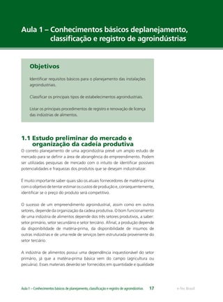 e-Tec BrasilAula 1 – Conhecimentos básicos de planejamento,classiﬁcação e registro de agroindústrias 17
Aula 1 – Conhecimentos básicos deplanejamento,
classiﬁcação e registro de agroindústrias
Objetivos
Identiﬁcar requisitos básicos para o planejamento das instalações
agroindustriais.
Classiﬁcar os principais tipos de estabelecimentos agroindustriais.
Listar os principais procedimentos de registro e renovação de licença
das indústrias de alimentos.
1.1 Estudo preliminar do mercado e
organização da cadeia produtiva
O correto planejamento de uma agroindústria prevê um amplo estudo de
mercado para se deﬁnir a área de abrangência do empreendimento. Podem
ser utilizadas pesquisas de mercado com o intuito de identiﬁcar possíveis
potencialidades e fraquezas dos produtos que se desejam industrializar.
É muito importante saber quais são os atuais fornecedores de matéria-prima
com o objetivo de tentar estimar os custos de produção e, consequentemente,
identiﬁcar se o preço do produto será competitivo.
O sucesso de um empreendimento agroindustrial, assim como em outros
setores, depende da organização da cadeia produtiva. O bom funcionamento
de uma indústria de alimentos depende dos três setores produtivos, a saber:
setor primário, setor secundário e setor terciário. Aﬁnal, a produção depende
da disponibilidade de matéria-prima, da disponibilidade de insumos de
outras indústrias e de uma rede de serviços bem estruturada proveniente do
setor terciário.
A indústria de alimentos possui uma dependência inquestionável do setor
primário, já que a matéria-prima básica vem do campo (agricultura ou
pecuária). Esses materiais deverão ser fornecidos em quantidade e qualidade
 