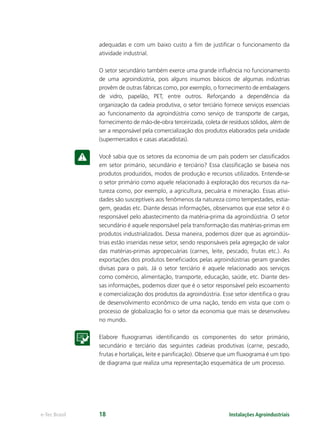 Instalações Agroindustriaise-Tec Brasil 18
adequadas e com um baixo custo a ﬁm de justiﬁcar o funcionamento da
atividade industrial.
O setor secundário também exerce uma grande inﬂuência no funcionamento
de uma agroindústria, pois alguns insumos básicos de algumas indústrias
provêm de outras fábricas como, por exemplo, o fornecimento de embalagens
de vidro, papelão, PET, entre outros. Reforçando a dependência da
organização da cadeia produtiva, o setor terciário fornece serviços essenciais
ao funcionamento da agroindústria como serviço de transporte de cargas,
fornecimento de mão-de-obra terceirizada, coleta de resíduos sólidos, além de
ser a responsável pela comercialização dos produtos elaborados pela unidade
(supermercados e casas atacadistas).
Você sabia que os setores da economia de um país podem ser classiﬁcados
em setor primário, secundário e terciário? Essa classiﬁcação se baseia nos
produtos produzidos, modos de produção e recursos utilizados. Entende-se
o setor primário como aquele relacionado à exploração dos recursos da na-
tureza como, por exemplo, a agricultura, pecuária e mineração. Essas ativi-
dades são susceptíveis aos fenômenos da natureza como tempestades, estia-
gem, geadas etc. Diante dessas informações, observamos que esse setor é o
responsável pelo abastecimento da matéria-prima da agroindústria. O setor
secundário é aquele responsável pela transformação das matérias-primas em
produtos industrializados. Dessa maneira, podemos dizer que as agroindús-
trias estão inseridas nesse setor, sendo responsáveis pela agregação de valor
das matérias-primas agropecuárias (carnes, leite, pescado, frutas etc.). As
exportações dos produtos beneﬁciados pelas agroindústrias geram grandes
divisas para o país. Já o setor terciário é aquele relacionado aos serviços
como comércio, alimentação, transporte, educação, saúde, etc. Diante des-
sas informações, podemos dizer que é o setor responsável pelo escoamento
e comercialização dos produtos da agroindústria. Esse setor identiﬁca o grau
de desenvolvimento econômico de uma nação, tendo em vista que com o
processo de globalização foi o setor da economia que mais se desenvolveu
no mundo.
Elabore ﬂuxogramas identiﬁcando os componentes do setor primário,
secundário e terciário das seguintes cadeias produtivas (carne, pescado,
frutas e hortaliças, leite e paniﬁcação). Observe que um ﬂuxograma é um tipo
de diagrama que realiza uma representação esquemática de um processo.
 