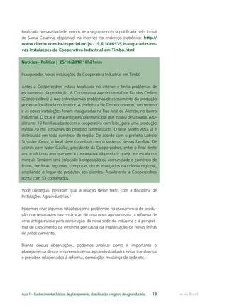 e-Tec BrasilAula 1 – Conhecimentos básicos de planejamento,classiﬁcação e registro de agroindústrias 19
Realizada nossa atividade, iremos ler a seguinte notícia publicada pelo Jornal
de Santa Catarina, disponível na internet no endereço eletrônico: http://
www.clicrbs.com.br/especial/sc/jsc/19,6,3086535,Inauguradas-no-
vas-instalacoes-da-Cooperativa-Industrial-em-Timbo.html
Notícias - Política |  25/10/2010 10h21min
Inauguradas novas instalações da Cooperativa Industrial em Timbó
Antes a Coopercedros estava localizada no interior e tinha problemas de
escoamento da produção. A Cooperativa Agroindustrial de Rio dos Cedros
(Coopercedros) já não enfrenta mais problemas de escoamento da produção
por estar localizada no interior. A prefeitura de Timbó concedeu um terreno
e as novas instalações foram inauguradas na Rua José de Alencar, no bairro
Industrial. O local é uma antiga escola municipal que estava desativada. Atu-
almente 19 famílias abastecem a cooperativa com leite, para uma produção
média 20 mil litros/mês do produto pasteurizado. O leite Morro Azul já é
distribuído em todo comércio da região. De acordo com o prefeito Laércio
Schuster Júnior, o local deve contribuir com o sustento dessas famílias. De
acordo com Isidor Gaulke, presidente da Coopercedros, entre o ﬁnal deste
ano e início do ano que vem a cooperativa irá produzir queijo em escala co-
mercial. Também será colocado à disposição da comunidade o comércio de
frutas, verduras, legumes, compotas, doces e salgados da colônia regional,
ampliando o leque de produtos aos clientes. Atualmente a Coopercedros
conta com 53 cooperados.
Você conseguiu perceber qual a relação desse texto com a disciplina de
Instalações Agroindustriais?
Podemos citar algumas relações como problemas no escoamento de produ-
ção que resultaram na construção de uma nova agroindústria, a reforma de
uma antiga escola para construção da nova sede da indústria e a perspec-
tiva de crescimento da empresa por causa da implantação de novas linhas
de processamento.
Diante dessas observações, podemos analisar como é importante o
planejamento de um empreendimento agroindustrial para evitar transtornos
e prejuízos relacionados à reforma, demolição, mudança de sede etc.
 