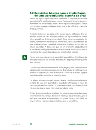 Instalações Agroindustriaise-Tec Brasil 20
1.2 Requisitos básicos para a implantação
de uma agroindústria: escolha da área
Vamos ver agora alguns requisitos necessários à implantação de uma
agroindústria? A viabilidade para o correto funcionamento de uma agroin-
dústria tem seu início desde a escolha do local para a construção da fábrica
e continua no processo de elaboração do projeto das ediﬁcações e escolha
de equipamentos.
A escolha do terreno, que pode conter ou não alguma ediﬁcação, deve ser
realizada através de uma avaliação criteriosa de alguns fatores de ordem
física, geográﬁca e de infraestrutura local. Dessa forma, uma avaliação do
terreno, considerando os fatores de ordem física, analisa as dimensões da
área, tendo em vista a capacidade estimada de produção e a previsão de
futuras expansões. A decisão de qual vai ser o tamanho adequado para
as instalações está ligada diretamente à economia de escala, procurando o
equilíbrio entre a escala de produção e o custo ﬁnal do produto.
É importante que o tamanho da agroindústria possibilite a ﬂexibilização da
produção necessária nos períodos de entressafra da principal matéria-prima
a ser utilizada.
Considerando o terreno sob a ótica de avaliação geográﬁca, deve-se analisar
a distância do mesmo dos principais centros de produção de matéria-prima e
distribuição da produção, além de averiguar a facilidade de acesso, seja por
meio de estradas, via marítima, pluvial ou aérea.
Em relação à infraestrutura do terreno, deve-se considerar essencialmente
a oferta de água (em quantidade e qualidade), eletricidade e meios de
comunicação (telefone, internet), os quais deverão deter uma disponibilidade
intermitente durante o ano inteiro e com um baixo custo.
O risco de contaminação da produção por poluição externa também deve
ser considerada na avaliação do local de instalação da agroindústria, pois a
ediﬁcação deve evitar a contaminação por poeira, fumaça, mau cheiro de
origem externa e contaminação microbiana pelo ar atmosférico.
 