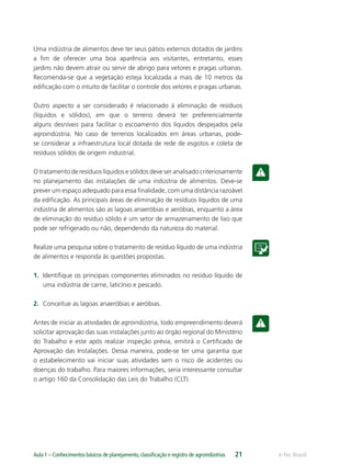 e-Tec BrasilAula 1 – Conhecimentos básicos de planejamento,classiﬁcação e registro de agroindústrias 21
Uma indústria de alimentos deve ter seus pátios externos dotados de jardins
a ﬁm de oferecer uma boa aparência aos visitantes, entretanto, esses
jardins não devem atrair ou servir de abrigo para vetores e pragas urbanas.
Recomenda-se que a vegetação esteja localizada a mais de 10 metros da
ediﬁcação com o intuito de facilitar o controle dos vetores e pragas urbanas.
Outro aspecto a ser considerado é relacionado à eliminação de resíduos
(líquidos e sólidos), em que o terreno deverá ter preferencialmente
alguns desníveis para facilitar o escoamento dos líquidos despejados pela
agroindústria. No caso de terrenos localizados em áreas urbanas, pode-
se considerar a infraestrutura local dotada de rede de esgotos e coleta de
resíduos sólidos de origem industrial.
O tratamento de resíduos líquidos e sólidos deve ser analisado criteriosamente
no planejamento das instalações de uma indústria de alimentos. Deve-se
prever um espaço adequado para essa ﬁnalidade, com uma distância razoável
da ediﬁcação. As principais áreas de eliminação de resíduos líquidos de uma
indústria de alimentos são as lagoas anaeróbias e aeróbias, enquanto a área
de eliminação do resíduo sólido é um setor de armazenamento de lixo que
pode ser refrigerado ou não, dependendo da natureza do material.
Realize uma pesquisa sobre o tratamento de resíduo líquido de uma indústria
de alimentos e responda às questões propostas.
1. Identiﬁque os principais componentes eliminados no resíduo líquido de
uma indústria de carne, laticínio e pescado.
2. Conceitue as lagoas anaeróbias e aeróbias.
Antes de iniciar as atividades de agroindústria, todo empreendimento deverá
solicitar aprovação das suas instalações junto ao órgão regional do Ministério
do Trabalho e este após realizar inspeção prévia, emitirá o Certiﬁcado de
Aprovação das Instalações. Dessa maneira, pode-se ter uma garantia que
o estabelecimento vai iniciar suas atividades sem o risco de acidentes ou
doenças do trabalho. Para maiores informações, seria interessante consultar
o artigo 160 da Consolidação das Leis do Trabalho (CLT).
 