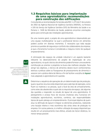 Layout
Layout é um estudo sistemático
pelo qual deﬁnimos onde
colocar todas as instalações,
máquinas e pessoal envolvido
na produção de um bem ou
serviço.
Instalações Agroindustriaise-Tec Brasil 22
1.3 Requisitos básicos para implantação
de uma agroindústria: recomendações
para construção das ediﬁcações
Consultando as recomendações fornecidas pela RDC n.275 de 21 de outubro
de 2002 da Agência Nacional de Vigilância Sanitária (ANVISA), na Portaria
n.326 do Serviço de Vigilância Sanitária (SVS) do Ministério da Saúde e na
Portaria n. 1428 do Ministério da Saúde, podemos encontrar orientações
gerais para construção das instalações agroindustriais.
De uma maneira geral, o projeto de uma agroindústria é desenvolvido por
uma equipe multidisciplinar na qual o proﬁssional técnico em alimentos
poderá auxiliar em diversos momentos. É necessário que toda equipe
priorize as questões de segurança e conforto dos colaboradores da empresa,
já que a ferramenta humana é considerada a máquina motriz de qualquer
empreendimento.
A otimização dos espaços da unidade industrial é um aspecto bastante
relevante no desenvolvimento do projeto de implantação de uma
agroindústria, no qual o técnico de alimentos poderá fornecer uma excelente
contribuição ao orientar o projetista na busca das melhores soluções. Para
atingir tais objetivos, o técnico de alimentos deverá reunir conhecimentos
teóricos e práticos sobre os ﬂuxogramas de processamento de alimentos e
associar com a prática diária da fábrica a ﬁm de facilitar a escolha do layout
mais adaptado à agroindústria em questão.
Determinar a sequência de operações de um determinado tipo de produção,
quais e quantos recursos estão disponíveis para cada tipo de operação, como
ﬂuem os materiais e as pessoas, qual o local da área de armazenamento,
como estes são abastecidos e quais são os requisitos de espaço, são algumas
das questões a responder no estudo do layout de uma agroindústria. O
planejamento e arranjo físico de recursos (materiais e/ou humanos) em
instalações agroindustriais, escritórios, comércio, são responsabilidades
típicas de quem planeja um empreendimento. O principal objetivo de quem
atua na deﬁnição do layout é integrar os elementos produtivos, realizando
uma locação relativa e mais econômica das várias áreas de produção na
empresa. Em outras palavras, é a melhor utilização do espaço disponível que
resulte em um processamento mais efetivo, através da menor distância, no
menor tempo possível.
 