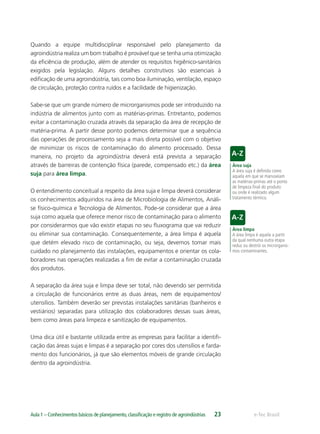 Área suja
A área suja é deﬁnida como
aquela em que se manuseiam
as matérias-primas até o ponto
de limpeza ﬁnal do produto
ou onde é realizado algum
tratamento térmico.
Área limpa
A área limpa é aquela a partir
da qual nenhuma outra etapa
reduz ou destrói os microrganis-
mos contaminantes.
e-Tec BrasilAula 1 – Conhecimentos básicos de planejamento,classiﬁcação e registro de agroindústrias 23
Quando a equipe multidisciplinar responsável pelo planejamento da
agroindústria realiza um bom trabalho é provável que se tenha uma otimização
da eﬁciência de produção, além de atender os requisitos higiênico-sanitários
exigidos pela legislação. Alguns detalhes construtivos são essenciais à
ediﬁcação de uma agroindústria, tais como boa iluminação, ventilação, espaço
de circulação, proteção contra ruídos e a facilidade de higienização.
Sabe-se que um grande número de microrganismos pode ser introduzido na
indústria de alimentos junto com as matérias-primas. Entretanto, podemos
evitar a contaminação cruzada através da separação da área de recepção de
matéria-prima. A partir desse ponto podemos determinar que a sequência
das operações de processamento seja a mais direta possível com o objetivo
de minimizar os riscos de contaminação do alimento processado. Dessa
maneira, no projeto da agroindústria deverá está prevista a separação
através de barreiras de contenção física (parede, compensado etc.) da área
suja para área limpa.
O entendimento conceitual a respeito da área suja e limpa deverá considerar
os conhecimentos adquiridos na área de Microbiologia de Alimentos, Análi-
se físico-química e Tecnologia de Alimentos. Pode-se considerar que a área
suja como aquela que oferece menor risco de contaminação para o alimento
por considerarmos que vão existir etapas no seu ﬂuxograma que vai reduzir
ou eliminar sua contaminação. Consequentemente, a área limpa é aquela
que detém elevado risco de contaminação, ou seja, devemos tomar mais
cuidado no planejamento das instalações, equipamentos e orientar os cola-
boradores nas operações realizadas a ﬁm de evitar a contaminação cruzada
dos produtos.
A separação da área suja e limpa deve ser total, não devendo ser permitida
a circulação de funcionários entre as duas áreas, nem de equipamentos/
utensílios. Também deverão ser previstas instalações sanitárias (banheiros e
vestiários) separadas para utilização dos colaboradores dessas suas áreas,
bem como áreas para limpeza e sanitização de equipamentos.
Uma dica útil e bastante utilizada entre as empresas para facilitar a identiﬁ-
cação das áreas sujas e limpas é a separação por cores dos utensílios e farda-
mento dos funcionários, já que são elementos móveis de grande circulação
dentro da agroindústria.
 