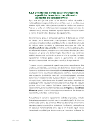 Instalações Agroindustriaise-Tec Brasil 24
1.3.1 Orientações gerais para construção de
superfícies de contato com alimentos
(bancadas ou equipamentos)
Agora que você já sabe quais são os requisitos básicos necessários à
implantação de uma agroindústria, vamos conhecer quais as orientações que
devemos seguir para a construção de superfícies de contato com alimentos.
Para que se tenha um melhor desempenho das operações e bem-estar dos
colaboradores da empresa, devem ser seguidas algumas orientações quanto
às normas de construção e disposição dos equipamentos.
De uma maneira geral, as formas das superfícies de bancadas que entram
em contato com os alimentos ou dos equipamentos não devem permitir o
acúmulo de umidade e resíduos para não aumentar os riscos de contaminação
do produto. Nesse momento, é interessante lembrar-se das aulas de
Microbiologia Geral e de Alimentos e reﬂetir o quanto isso pode prejudicar
a qualidade dos alimentos, seja propiciando uma simples deterioração quanto
provocando um grave surto de toxinfecção. Do ponto de vista econômico,
podemos lembrar que o acúmulo de umidade sobre a superfície de alguns
equipamentos metálicos poderá acelerar o aparecimento da corrosão,
aumentando os custos de manutenção ou reposição de equipamentos.
O material utilizado para servir de superfície de contato com alimentos deve
ser atóxico, além de não poder interagir com os alimentos. Nesse momento, é
interessante lembrar-se das aulas da disciplina de Embalagens de Alimentos,
aﬁnal esses mesmos requisitos são adotados na escolha do material utilizado
para embalagem de alimentos, salvo nos casos das embalagens ativas que
realizam algum tipo de interação. Outro aspecto a ser citado sobre os materiais
empregados para confeccionar áreas de superfície de contato com alimentos
ou de equipamentos é que os mesmos deverão resistir ao ataque dos produtos
químicos utilizados no processo de limpeza e sanitização da agroindústria.
Nesse momento, é interessante lembrar das aulas de Higiene na Indústria de
Alimentos, quando foram abordadas algumas características dos detergentes
e sanitizantes, incluindo o poder corrosivo.
As superfícies de contato e equipamentos poderão ser pintadas, contudo,
deverão ser empregadas tintas atóxicas e com boa aderência a ﬁm de evitar uma
contaminação química dos alimentos. Materiais absorventes como madeira
não são apropriados para utilizar na indústria de alimentos, principalmente
em locais que mantêm contato com a água a ﬁm de evitar algum tipo de
contaminação microbiológica. Nesse momento, é interessante lembrar-se das
 