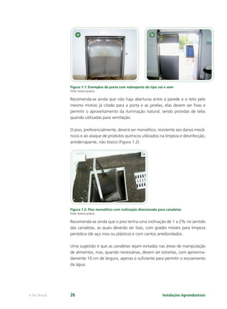 Instalações Agroindustriaise-Tec Brasil 26
Figura 1.1: Exemplos de porta com sobreporta do tipo vai e vem
Fonte:Autoria própria.
Recomenda-se ainda que não haja aberturas entre a parede e o teto pelo
mesmo motivo já citado para a porta e as janelas, elas devem ser ﬁxas e
permitir o aproveitamento da iluminação natural, sendo providas de telas
quando utilizadas para ventilação.
O piso, preferencialmente, deverá ser monolítico, resistente aos danos mecâ-
nicos e ao ataque de produtos químicos utilizados na limpeza e desinfecção,
antiderrapante, não tóxico (Figura 1.2).
Figura 1.2: Piso monolítico com inclinação direcionada para canaletas
Fonte:Autoria própria.
Recomenda-se ainda que o piso tenha uma inclinação de 1 a 2% no sentido
das canaletas, as quais deverão ser lisas, com grades móveis para limpeza
periódica (de aço inox ou plástico) e com cantos arredondados.
Uma sugestão é que as canaletas sejam evitadas nas áreas de manipulação
de alimentos, mas, quando necessárias, devem ser estreitas, com aproxima-
damente 10 cm de largura, apenas o suﬁciente para permitir o escoamento
da água.
 