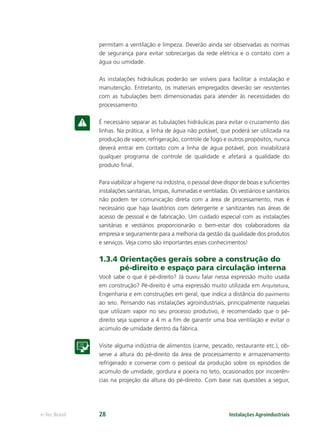 Instalações Agroindustriaise-Tec Brasil 28
permitam a ventilação e limpeza. Deverão ainda ser observadas as normas
de segurança para evitar sobrecargas da rede elétrica e o contato com a
água ou umidade.
As instalações hidráulicas poderão ser visíveis para facilitar a instalação e
manutenção. Entretanto, os materiais empregados deverão ser resistentes
com as tubulações bem dimensionadas para atender às necessidades do
processamento.
É necessário separar as tubulações hidráulicas para evitar o cruzamento das
linhas. Na prática, a linha de água não potável, que poderá ser utilizada na
produção de vapor, refrigeração, controle de fogo e outros propósitos, nunca
deverá entrar em contato com a linha de água potável, pois inviabilizará
qualquer programa de controle de qualidade e afetará a qualidade do
produto ﬁnal.
Para viabilizar a higiene na indústria, o pessoal deve dispor de boas e suﬁcientes
instalações sanitárias, limpas, iluminadas e ventiladas. Os vestiários e sanitários
não podem ter comunicação direta com a área de processamento, mas é
necessário que haja lavatórios com detergente e sanitizantes nas áreas de
acesso de pessoal e de fabricação. Um cuidado especial com as instalações
sanitárias e vestiários proporcionarão o bem-estar dos colaboradores da
empresa e seguramente para a melhoria da gestão da qualidade dos produtos
e serviços. Veja como são importantes esses conhecimentos!
1.3.4 Orientações gerais sobre a construção do
pé-direito e espaço para circulação interna
Você sabe o que é pé-direito? Já ouviu falar nessa expressão muito usada
em construção? Pé-direito é uma expressão muito utilizada em Arquitetura,
Engenharia e em construções em geral, que indica a distância do pavimento
ao teto. Pensando nas instalações agroindustriais, principalmente naquelas
que utilizam vapor no seu processo produtivo, é recomendado que o pé-
direito seja superior a 4 m a ﬁm de garantir uma boa ventilação e evitar o
acúmulo de umidade dentro da fábrica.
Visite alguma indústria de alimentos (carne, pescado, restaurante etc.), ob-
serve a altura do pé-direito da área de processamento e armazenamento
refrigerado e converse com o pessoal da produção sobre os episódios de
acúmulo de umidade, gordura e poeira no teto, ocasionados por incoerên-
cias na projeção da altura do pé-direito. Com base nas questões a seguir,
 