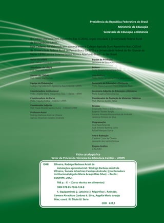 Ficha catalográﬁca
Setor de Processos Técnicos da Biblioteca Central - UFRPE
Presidência da República Federativa do Brasil
Ministério da Educação
Secretaria de Educação a Distância
Reitor da UFRPE
Prof. Valmar Correa de Andrade
Vice-Reitor da UFRPE
Prof. Reginaldo Barros
Diretor do CODAI
Prof. Juàres José Gomes
Equipe de Elaboração
Colégio Agrícola Dom Agostinho Ikas (CODAI) / UFRPE
Coordenadora Institucional
Profa. Argélia Maria Araújo Dias Silva – CODAI / UFRPE
Coordenadora do Curso
Profa. Claudia Mellia – CODAI / UFRPE
Coordenador Adjunto
Prof. Paulo Ricardo Santos Dutra – CODAI / UFRPE
Professor-Autor
Rodrigo Barbosa Acioli de Oliveira
Samara Alvachian Cardoso Andrade
Equipe de Produção
Secretaria de Educação a Distância / UFRN
Reitora
Profa. Ângela Maria Paiva Cruz
Vice-Reitora
Profa. Maria de Fátima Freire Melo Ximenes
Secretária de Educação a DistâncIa
Profa. Maria Carmem Freire Diógenes Rêgo
Secretária Adjunta de Educação a DistâncIa
Profa. Eugênia Maria Dantas
Coordenador de Produção de Materiais Didáticos
Prof. Marcos Aurélio Felipe
Revisão
Emanuelle Pereira de Lima Diniz
Eugenio Tavares Borges
Luciane Almeida Mascarenhas de Andrade
Verônica Pinheiro da Silva
Diagramação
Ana Paula Resende
José Antonio Bezerra Junior
Rafael Marques Garcia
Arte e Ilustração
Carolina Costa de Oliveira
Leonardo dos Santos Feitoza
Projeto Gráﬁco
e-Tec/MEC
© Colégio Agrícola Dom Agostinho Ikas (CODAI), órgão vinculado a Universidade Federal Rural
de Pernambuco (UFRPE)
Este Caderno foi elaborado em parceria entre o Colégio Agrícola Dom Agostinho Ikas (CODAI)
da Universidade Federal Rural de Pernambuco (UFRPE) e a Universidade Federal do Rio Grande do
Norte (UFRN) para o Sistema Escola Técnica Aberta do Brasil – e -Tec Brasil.
O48i Oliveira, Rodrigo Barbosa Acioli de
Instalações agroindustrial / Rodrigo Barbosa Acioli de
Oliveira, Samara Alvachian Cardoso Andrade; [coordenadora
institucional Argelia Maria Araujo Dias Silva]. – Recife :
EDUFRPE, 2012.
166 p. : il. – (Curso técnico em alimentos)
ISBN 978-85-7946-124-8
1. Equipamento 2. Laticínio 3. Frigoríﬁco I. Andrade,
Samara Alvachian Cardoso II. Silva, Argelia Maria Araujo
Dias, coord. III. Título IV. Série
CDD 637.1
 
