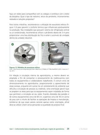 e-Tec BrasilAula 1 – Conhecimentos básicos de planejamento,classiﬁcação e registro de agroindústrias 29
faça um relato para compartilhar com os colegas e contribuir com o êxito
da disciplina: Qual o tipo de indústria, altura do pé-direito, inconvenientes
relatados e soluções propostas?
Para outras indústrias, recomenda-se a utilização de exaustores eólicos (Fi-
gura 1.3) para garantir o conforto térmico que inﬂuenciará positivamente
na produção. Nas instalações que possuem sistema de refrigeração central
ou ar condicionado, recomenda-se utilizar o pé-direito abaixo de 3 m para
proporcionar uma boa distribuição do frio e evitar o acúmulo de umidade
dentro da unidade industrial.
Figuras 1.3: Modelos de exaustores eólicos
Fonte: <http://maruza.com.br/loja/index.php?cPath=34&osCsid=2270e8dcc7e17598c24aed95641c2d32>.Acesso em: 7
nov. 2011.
Em relação à circulação interna da agroindústria, a mesma deverá ser
projetada a ﬁm de comportar o processamento da matéria-prima com
todos os equipamentos e colaboradores trabalhando. É comum erros de
dimensionamento na agroindústria, proporcionando o aparecimento de
áreas ociosas, enquanto em outras há um estreitamento do ambiente que
diﬁculta a circulação de pessoas ou materiais. Uma orientação geral é que
se projetem as áreas para que os equipamentos sejam instalados de forma
que permitam a circulação ao seu redor, ﬁcando afastados das paredes e
de outros equipamentos cerca de 60 cm, suspensos cerca de 30 cm acima
do piso com o intuito de facilitar as operações de limpeza e manutenção.
Lembre-se de que esses valores servirão apenas como orientação, aﬁnal
deve-se utilizar o bom senso pensando na qualidade do produto ﬁnal.
 