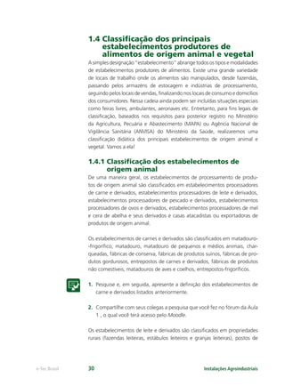 Instalações Agroindustriaise-Tec Brasil 30
1.4 Classiﬁcação dos principais
estabelecimentos produtores de
alimentos de origem animal e vegetal
A simples designação “estabelecimento” abrange todos os tipos e modalidades
de estabelecimentos produtores de alimentos. Existe uma grande variedade
de locais de trabalho onde os alimentos são manipulados, desde fazendas,
passando pelos armazéns de estocagem e indústrias de processamento,
seguindo pelos locais de vendas, ﬁnalizando nos locais de consumo e domicílios
dos consumidores. Nessa cadeia ainda podem ser incluídas situações especiais
como feiras livres, ambulantes, aeronaves etc. Entretanto, para ﬁns legais de
classiﬁcação, baseados nos requisitos para posterior registro no Ministério
da Agricultura, Pecuária e Abastecimento (MAPA) ou Agência Nacional de
Vigilância Sanitária (ANVISA) do Ministério da Saúde, realizaremos uma
classiﬁcação didática dos principais estabelecimentos de origem animal e
vegetal. Vamos a ela!
1.4.1 Classiﬁcação dos estabelecimentos de
origem animal
De uma maneira geral, os estabelecimentos de processamento de produ-
tos de origem animal são classiﬁcados em estabelecimentos processadores
de carne e derivados, estabelecimentos processadores de leite e derivados,
estabelecimentos processadores de pescado e derivados, estabelecimentos
processadores de ovos e derivados, estabelecimentos processadores de mel
e cera de abelha e seus derivados e casas atacadistas ou exportadoras de
produtos de origem animal.
Os estabelecimentos de carnes e derivados são classiﬁcados em matadouro-
-frigoríﬁco, matadouro, matadouro de pequenos e médios animais, char-
queadas, fábricas de conserva, fábricas de produtos suínos, fábricas de pro-
dutos gordurosos, entrepostos de carnes e derivados, fábricas de produtos
não comestíveis, matadouros de aves e coelhos, entrepostos-frigoríﬁcos.
1. Pesquise e, em seguida, apresente a deﬁnição dos estabelecimentos de
carne e derivados listados anteriormente.
2. Compartilhe com seus colegas a pesquisa que você fez no fórum da Aula
1 , o qual você terá acesso pelo Moodle.
Os estabelecimentos de leite e derivados são classiﬁcados em propriedades
rurais (fazendas leiteiras, estábulos leiteiros e granjas leiteiras), postos de
 