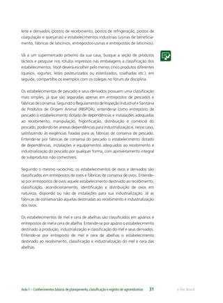 e-Tec BrasilAula 1 – Conhecimentos básicos de planejamento,classiﬁcação e registro de agroindústrias 31
leite e derivados (postos de recebimento, postos de refrigeração, postos de
coagulação e queijarias) e estabelecimentos industriais (usinas de beneﬁcia-
mento, fábricas de laticínios, entrepostos-usinas e entrepostos de laticínios).
Vá a um supermercado próximo da sua casa, busque a seção de produtos
lácteos e pesquise nos rótulos impressos nas embalagens a classiﬁcação dos
estabelecimentos. Você deverá escolher pelo menos cinco produtos diferentes
(queijos, iogurtes, leites pasteurizados ou esterilizados, coalhadas etc.), em
seguida, compartilhe os exemplos com os colegas no fórum da disciplina.
Os estabelecimentos de pescado e seus derivados possuem uma classiﬁcação
mais simples, já que são separadas apenas em entrepostos de pescados e
fábricas de conserva. Segundo o Regulamento de Inspeção Industrial e Sanitária
de Produtos de Origem Animal (RIISPOA), entende-se como entreposto de
pescado o estabelecimento dotado de dependências e instalações adequadas
ao recebimento, manipulação, frigoriﬁcação, distribuição e comércio do
pescado, podendo ter anexas dependências para industrialização e, nesse caso,
satisfazendo às exigências ﬁxadas para as fábricas de conserva de pescado.
Entende-se por fábricas de conserva do pescado o estabelecimento dotado
de dependências, instalações e equipamentos adequados ao recebimento e
industrialização do pescado por qualquer forma, com aproveitamento integral
de subprodutos não comestíveis.
Seguindo o mesmo raciocínio, os estabelecimentos de ovos e derivados são
classiﬁcados em entrepostos de ovos e fábricas de conserva de ovos. Entende-
se por entrepostos de ovos aquele estabelecimento destinado ao recebimento,
classiﬁcação, acondicionamento, identiﬁcação e distribuição de ovos em
natureza, dispondo ou não de instalações para sua industrialização. Já as
fábricas de conserva são aquelas destinadas ao recebimento e industrialização
dos ovos.
Os estabelecimentos de mel e cera de abelhas são classiﬁcados em apiários e
entrepostos de mel e cera de abelha. Entende-se por apiário o estabelecimento
destinado à produção, industrialização e classiﬁcação do mel e seus derivados.
Entende-se por entreposto de mel e cera de abelhas o estabelecimento
destinado ao recebimento, classiﬁcação e industrialização do mel e cera das
abelhas.
 