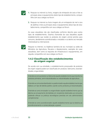 Instalações Agroindustriaise-Tec Brasil 32
1. Pesquise na internet ou livros, imagens de entreposto de ovos e liste as
principais áreas e equipamentos deste tipo de estabelecimento, compar-
tilhe com seus colegas via fórum.
2. Pesquise na internet ou livros imagens de um entreposto de mel e cera
de abelhas e liste as principais áreas e equipamentos desse tipo de esta-
belecimento, compartilhe com seus colegas via fórum.
As casas atacadistas não são classiﬁcadas conforme descrito para outros
tipos de estabelecimento. Estamos chamando de casa atacadista aquele
estabelecimento que recebe os produtos de origem animal prontos para
consumo, devidamente acondicionados e rotulados e os destina ao mercado
interestadual ou internacional.
Pesquise na internet, na Vigilância Sanitária do seu município ou sedes do
Ministério da Agricultura, Pecuária e Abastecimento, exemplos de casas
atacadistas, bem como os requisitos de infraestrutura e equipamentos, em
seguida, compartilhe com seus colegas via fórum.
1.4.2 Classiﬁcação dos estabelecimentos
de origem vegetal
De acordo com sua atividade, o estabelecimento processador de produtos
de origem vegetal poderá ser classiﬁcado em produtor, fabricante, estandar-
dizador, engarrafador.
Entende-secomoprodutoroufabricanteaqueleestabelecimentoquetransforma
produtos primários, semi-industrializados ou industrializados da agricultura.
Entende-secomoestandardizadoroupadronizadoraqueleestabelecimentoque
elabora um tipo de bebida padrão usando outros produtos já industrializados.
Entende-se como envasador ou engarrafador aquele estabelecimento que se
destina ao envasamento de bebidas em recipientes destinados ao consumo,
podendo efetuar as práticas tecnológicas previstas em ato administrativo
complementar.
Entende-se como acondicionador aquele estabelecimento que se destina ao
acondicionamento e comercialização a granel.
 
