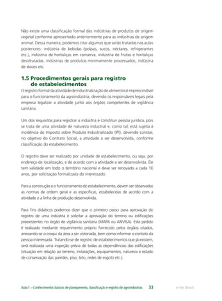 e-Tec BrasilAula 1 – Conhecimentos básicos de planejamento,classiﬁcação e registro de agroindústrias 33
Não existe uma classiﬁcação formal das indústrias de produtos de origem
vegetal conforme apresentado anteriormente para as indústrias de origem
animal. Dessa maneira, podemos citar algumas que serão tratadas nas aulas
posteriores: indústria de bebidas (polpas, sucos, néctares, refrigerantes
etc.), indústria de hortaliças em conserva, indústria de frutas e hortaliças
desidratadas, indústrias de produtos minimamente processados, indústria
de doces etc.
1.5 Procedimentos gerais para registro
de estabelecimentos
Oregistroformaldaatividadedeindustrializaçãodealimentoséimprescindível
para o funcionamento da agroindústria, devendo os responsáveis legais pela
empresa legalizar a atividade junto aos órgãos competentes de vigilância
sanitária.
Um dos requisitos para registrar a indústria é constituir pessoa jurídica, pois
se trata de uma atividade de natureza industrial e, como tal, está sujeita à
incidência de Imposto sobre Produto Industrializado (IPI), devendo constar,
no objetivo do Contrato Social, a atividade a ser desenvolvida, conforme
classiﬁcação do estabelecimento.
O registro deve ser realizado por unidade de estabelecimento, ou seja, por
endereço de localização, e de acordo com a atividade a ser desenvolvida. Ele
tem validade em todo o território nacional e deve ser renovado a cada 10
anos, por solicitação formalizada do interessado.
Para a construção e o funcionamento do estabelecimento, devem ser observadas
as normas de ordem geral e as especíﬁcas, estabelecidas de acordo com a
atividade e a linha de produção desenvolvida.
Para ﬁns didáticos podemos dizer que o primeiro passo para aprovação do
registro de uma indústria é solicitar a aprovação do terreno ou ediﬁcações
preexistentes no órgão de vigilância sanitária (MAPA ou ANVISA). Este pedido
é realizado mediante requerimento próprio fornecido pelos órgãos citados,
anexando-se o croqui da área a ser vistoriada, bem como informar o contato da
pessoa interessada. Tratando-se de registro de estabelecimentos que já existem,
será realizada uma inspeção prévia de todas as dependências das ediﬁcações
(situação em relação ao terreno, instalações, equipamentos, natureza e estado
de conservação das paredes, piso, teto, redes de esgoto etc.).
 