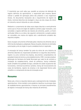 Acesse o site indicado e veja o
texto integral publicado pelo
Jornal de Santa Catarina sobre
a inauguração da nova sede da
Coopercedros.
<http://www.clicrbs.
com.br/especial/sc/
jsc/19,6,3086535,Inauguradas-
novas-instalacoes-da-
Cooperativa-Industrial-em-
Timbo.html>
Acesse o site <http://www.
anvisa.gov.br/alimentos/bpf.
htm> da Agência Nacional
de Vigilância Sanitária do
Ministério da Saúde e veja
a RDC n.275, que fala a
respeito das Boas Práticas de
Fabricação e dos Procedimentos
Operacionais Padronizados na
indústria de alimentos.Você
também terá acesso à Portaria
n.326 que aborda as condições
higiênico-sanitárias e de Boas
Práticas de Fabricação dos
estabelecimentos produtores de
alimentos. Outra legislação a
qual teremos acesso é a Portaria
n.1428, que cita as diretrizes
das Boas Práticas de Produção e
Prestação de Serviço na área de
alimentos.
e-Tec BrasilAula 1 – Conhecimentos básicos de planejamento,classiﬁcação e registro de agroindústrias 35
É importante que você saiba que, paralelo ao processo de obtenção de
registro deﬁnitivo da agroindústria, o responsável pela empresa deverá
solicitar o pedido de aprovação prévia dos produtos e seus respectivos
rótulos. Os documentos necessários são o requerimento de registro de
rótulo, memorial descritivo da rotulagem e duas vias dos croquis do rótulo
em tamanho natural indicando as cores utilizadas.
Mediante o cumprimento de todas essas etapas descritas e eventualmente
outras que os ﬁscais do órgão de vigilância sanitária julgar necessário, será
concedido o registro deﬁnitivo da indústria de alimentos, porém, se forem
veriﬁcadas falhas ou as obras não seguirem estritamente o projeto poderá
ser concedida uma reserva de registro até o atendimento completo dos
requisitos exigidos.
Outra situação comumente enfrentada pelas indústrias de alimentos são as
reformasdeampliaçãoouadaptação.Nessassituações,deverãosersolicitadas
autorizações junto ao órgão no qual o estabelecimento é registrado.
A renovação de licença também faz parte da rotina de uma indústria de
alimentos devendo seu responsável providenciar os seguintes documentos:
registro na junta comercial da empresa, documentos comprobatórios de
posse/permissão do terreno ou do estabelecimento, CNPJ, inscrição estadual,
declaração da Secretaria da Saúde Municipal que nada há de contrário a
instalação do estabelecimento, alvará da prefeitura, licença ambiental,
laudo completo da qualidade da água, atestado de saúde ocupacional dos
funcionários, memorial econômico sanitário, licença de funcionamento do
corpo de bombeiros, registro da empresa e do responsável técnico pelo
conselho e o comprovante da taxa de renovação anual.
Resumo
Nesta aula, vimos os requisitos básicos para o planejamento das instalações
agroindustriais. Vimos também como podemos classiﬁcar os principais tipos
de estabelecimentos agroindústrias e listamos os principais procedimentos
de registro e renovação de licença das indústrias de alimentos.
 