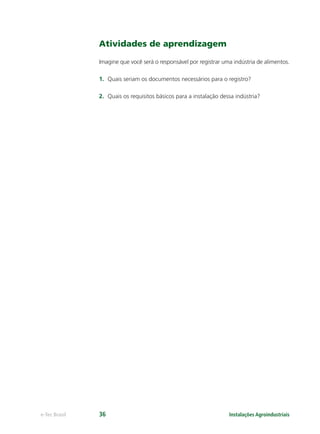 Instalações Agroindustriaise-Tec Brasil 36
Atividades de aprendizagem
Imagine que você será o responsável por registrar uma indústria de alimentos.
1. Quais seriam os documentos necessários para o registro?
2. Quais os requisitos básicos para a instalação dessa indústria?
 