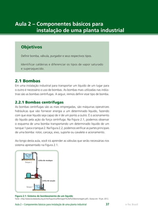 Tanque 2
Tanque 1
Linha de recalque
Linha de sucção
e-Tec BrasilAula 2 – Componentes básicos para instalação de uma planta industrial 37
Aula 2 – Componentes básicos para
instalação de uma planta industrial
Objetivos
Deﬁnir bomba, válvula, purgador e seus respectivos tipos.
Identificar caldeiras e diferenciar os tipos de vapor saturado
e superaquecido.
2.1 Bombas
Em uma instalação industrial para transportar um líquido de um lugar para
o outro é necessário o uso de bombas. As bombas mais utilizadas nas indús-
trias são as bombas centrifugas. A seguir, iremos deﬁnir esse tipo de bomba.
2.2.1 Bombas centrífugas
As bombas centrífugas são as mais empregadas, são máquinas operatrizes
hidráulicas que vão fornecer energia a um determinado líquido, fazendo
com que esse líquido seja capaz de ir de um ponto a outro. É o acionamento
do líquido pela ação da força centrífuga. Na Figura 2.1, podemos observar
o esquema de uma bomba transportando um determinado líquido de um
tanque 1 para o tanque 2. Na Figura 2.2, podemos veriﬁcar as partes principais
de uma bomba: rotor, carcaça, eixo, suporte ou cavalete e acionamento.
Ao longo desta aula, você irá aprender as válvulas que serão necessárias nos
sistema apresentado na Figura 2.1.
Figura 2.1: Sistema de bombeamento de um líquido
Fonte: <http://www.escoladavida.eng.br/mecﬂuquimica/Montagem%20e%20desmontagem.pdf>.Acesso em: 19 jan. 2012.
 