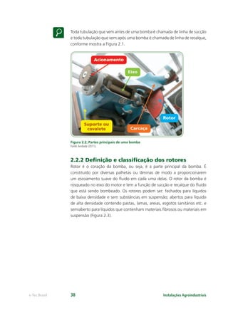Instalações Agroindustriaise-Tec Brasil 38
Toda tubulação que vem antes de uma bomba é chamada de linha de sucção
e toda tubulação que vem após uma bomba é chamada de linha de recalque,
conforme mostra a Figura 2.1.
Figura 2.2: Partes principais de uma bomba
Fonte:Andrade (2011).
2.2.2 Deﬁnição e classiﬁcação dos rotores
Rotor é o coração da bomba, ou seja, é a parte principal da bomba. É
constituído por diversas palhetas ou lâminas de modo a proporcionarem
um escoamento suave do ﬂuido em cada uma delas. O rotor da bomba é
rosqueado no eixo do motor e tem a função de sucção e recalque do ﬂuido
que está sendo bombeado. Os rotores podem ser: fechados para líquidos
de baixa densidade e sem substâncias em suspensão; abertos para líquido
de alta densidade contendo pastas, lamas, areias, esgotos sanitários etc. e
semiaberto para líquidos que contenham materiais ﬁbrosos ou materiais em
suspensão (Figura 2.3).
 