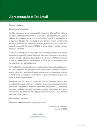 e-Tec Brasil
Apresentação e-Tec Brasil
Prezado estudante,
Bem-vindo ao e-Tec Brasil!
Você faz parte de uma rede nacional pública de ensino, a Escola Técnica Aberta
do Brasil, instituída pelo Decreto nº 6.301, de 12 de dezembro 2007, com o
objetivo de democratizar o acesso ao ensino técnico público, na modalidade
a distância. O programa é resultado de uma parceria entre o Ministério da
Educação, por meio das Secretarias de Educação a Distancia (SEED) e de Edu-
cação Proﬁssional e Tecnológica (SETEC), as universidades e escolas técnicas
estaduais e federais.
A educação a distância no nosso país, de dimensões continentais e grande
diversidade regional e cultural, longe de distanciar, aproxima as pessoas ao
garantir acesso à educação de qualidade, e promover o fortalecimento da
formação de jovens moradores de regiões distantes, geograﬁcamente ou eco-
nomicamente, dos grandes centros.
O e-Tec Brasil leva os cursos técnicos a locais distantes das instituições de ensi-
no e para a periferia das grandes cidades, incentivando os jovens a concluir o
ensino médio. Os cursos são ofertados pelas instituições públicas de ensino e
o atendimento ao estudante é realizado em escolas-polo integrantes das redes
públicas municipais e estaduais.
O Ministério da Educação, as instituições públicas de ensino técnico, seus
servidores técnicos e professores acreditam que uma educação proﬁssional
qualiﬁcada – integradora do ensino médio e educação técnica, – é capaz de
promover o cidadão com capacidades para produzir, mas também com auto-
nomia diante das diferentes dimensões da realidade: cultural, social, familiar,
esportiva, política e ética.
Nós acreditamos em você!
Desejamos sucesso na sua formação proﬁssional!
Ministério da Educação
Janeiro de 2010
Nosso contato
etecbrasil@mec.gov.br
 