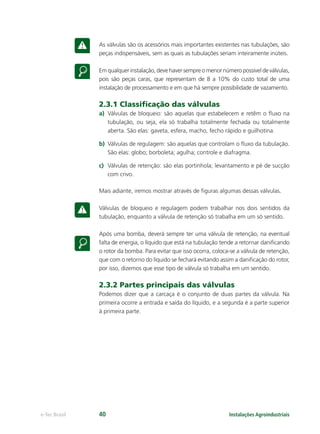 Instalações Agroindustriaise-Tec Brasil 40
As válvulas são os acessórios mais importantes existentes nas tubulações, são
peças indispensáveis, sem as quais as tubulações seriam inteiramente inúteis.
Em qualquer instalação, deve haver sempre o menor número possível de válvulas,
pois são peças caras, que representam de 8 a 10% do custo total de uma
instalação de processamento e em que há sempre possibilidade de vazamento.
2.3.1 Classiﬁcação das válvulas
a) Válvulas de bloqueio: são aquelas que estabelecem e retêm o ﬂuxo na
tubulação, ou seja, ela só trabalha totalmente fechada ou totalmente
aberta. São elas: gaveta, esfera, macho, fecho rápido e guilhotina.
b) Válvulas de regulagem: são aquelas que controlam o ﬂuxo da tubulação.
São elas: globo; borboleta; agulha; controle e diafragma.
c) Válvulas de retenção: são elas portinhola; levantamento e pé de sucção
com crivo.
Mais adiante, iremos mostrar através de ﬁguras algumas dessas válvulas.
Válvulas de bloqueio e regulagem podem trabalhar nos dois sentidos da
tubulação, enquanto a válvula de retenção só trabalha em um só sentido.
Após uma bomba, deverá sempre ter uma válvula de retenção, na eventual
falta de energia, o líquido que está na tubulação tende a retornar daniﬁcando
o rotor da bomba. Para evitar que isso ocorra, coloca-se a válvula de retenção,
que com o retorno do líquido se fechará evitando assim a daniﬁcação do rotor,
por isso, dizemos que esse tipo de válvula só trabalha em um sentido.
2.3.2 Partes principais das válvulas
Podemos dizer que a carcaça é o conjunto de duas partes da válvula. Na
primeira ocorre a entrada e saída do líquido, e a segunda é a parte superior
à primeira parte.
 