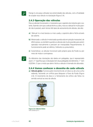 Instalações Agroindustriaise-Tec Brasil 42
Flange é uma peça utilizada nas extremidades das válvulas, com a ﬁnalidade
de acoplar essa válvula na tubulação (Figura 2.4).
2.4.3 Operação das válvulas
Para as válvulas funcionarem, é necessário que o operário da indústria gire o vo-
lante, fazendo com que a válvula feche ou abra, mas se a válvula for muito gran-
de não é possível, assim temos três tipos de acionamento de válvulas, são eles:
a) Manual: é a mais barata e a mais usada, o operário abre e fecha através
do volante.
b) Motorizada: a válvula é motorizada quando está em posição inacessível, de
difícil acesso, ou também quando as válvulas são muito grandes para serem
operadas manualmente e precisam ser manipuladas frequentemente. O
funcionamento pode ser elétrico, hidráulico ou pneumático.
c) Automáticas: as válvulas funcionam pelo próprio peso do ﬂuido ou por
meio de molas e contrapesos.
Os diâmetros das tubulações são dados em polegadas, que é representado
assim: 2” (signiﬁca que a tubulação tem duas polegadas de diâmetro); 1” tem
0,0254m. E que o miolo que abre e fecha a válvula é chamado de obturador.
2.4.4 Vamos conhecer o desenho de cada válvula
a) Válvula globo: funciona pelo movimento de um disco ou de uma cunha
redonda, fechando um orifício para bloquear o ﬂuxo do ﬂuido (Figura
2.6). O movimento do disco e o fechamento do orifício são feitos no
sentido vertical ao eixo da válvula.
Figura 2.6: Válvula Globo
Fonte:Andrade (2011).
 