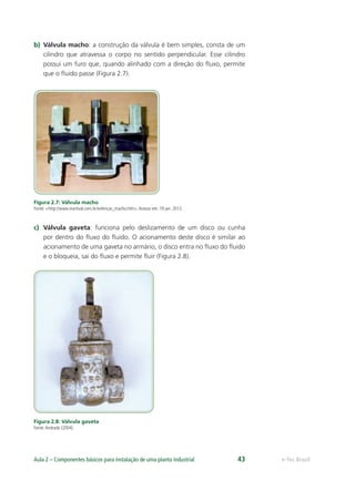 e-Tec BrasilAula 2 – Componentes básicos para instalação de uma planta industrial 43
b) Válvula macho: a construção da válvula é bem simples, consta de um
cilindro que atravessa o corpo no sentido perpendicular. Esse cilindro
possui um furo que, quando alinhado com a direção do ﬂuxo, permite
que o ﬂuido passe (Figura 2.7).
Figura 2.7: Válvula macho
Fonte: <http://www.martival.com.br/esfericas_macho.htm>.Acesso em: 19 jan. 2012.
c) Válvula gaveta: funciona pelo deslizamento de um disco ou cunha
por dentro do ﬂuxo do ﬂuido. O acionamento deste disco é similar ao
acionamento de uma gaveta no armário, o disco entra no ﬂuxo do ﬂuido
e o bloqueia, sai do ﬂuxo e permite ﬂuir (Figura 2.8).
Figura 2.8: Válvula gaveta
Fonte:Andrade (2004).
 