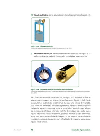 Instalações Agroindustriaise-Tec Brasil 46
h) Válvula guilhotina: tem o obturador com formato de guilhotina (Figura 3.13).
Figura 2.13: Valvula guilhotina
Fonte: <http://www.robfervalvulas.com.br/VALV6.HTML>.Acesso em: 19 jan. 2012.
i) Válvulas de retenção: trabalham em um único sentido, na Figura 2.14
podemos observar a válvula de retenção portinhola e levantamento.
Figura 2.14: Válvula de retenção portinhola e levantamento
Fonte: <http://www.valloy.com.br/p.asp>.; <http://www.henderson.com.br/exair/geradores/acessorios.html>.Acesso em:
3 fev. 2012.
Para ﬁnalizar o assunto sobre as válvulas, na Figura 2.15 podemos analisar as
válvulas que compõem um sistema de bombeamento. No início da linha de
sucção, temos a válvula de pé com crivo, ou seja, uma válvula de retenção,
cuja ﬁnalidade é manter a linha de sucção com o líquido na eventual parada
da bomba, evitando assim que entre ar nessa linha. Seguindo após a bom-
ba, temos uma válvula de retenção, na linha de recalque, para evitar que o
líquido retorne na parada do sistema, podendo daniﬁcar o rotor da bomba.
Após isso, temos uma válvula de bloqueio e, em seguida, uma válvula de
regulagem, antes do tanque 2, com a ﬁnalidade de regular a vazão desse
líquido nesse tanque.
 