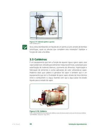 Instalações Agroindustriaise-Tec Brasil 48
Figura 2.17: Válvulas globo e gaveta
Fonte:Andrade (2011).
Se eu estou bombeando um líquido de um ponto a outro através de bombas
centrífugas, quais as válvulas que compõem esta instalação? Explique a
função de cada uma delas.
2.5 Caldeiras
É um equipamento que tem a função de aquecer água e gerar vapor, esse
vapor poderá ser utilizado para alimentar máquinas térmicas, autoclaves para
esterilização de materiais diversos, cozimento de alimentos, higienização e
fabricação de alimentos e outras aplicações de calor utilizando-se vapor.
Podemos dizer que caldeira é geradora de vapor e também que é um
equipamento que tem a ﬁnalidade de gerar vapor através da troca térmica
entre o combustível e a água, fazendo com que a água passe do estado
líquido para o estado de vapor.
Figura 2.18: Caldeira
Fonte: <http://cazador.olx.com.br/inspecao-de-caldeiras-e-vasos-de-pressao-projeto-e-execucao-de-estruturas-metalicas-
-iid-91495959>.Acesso em: 19 jan. 2012.
 