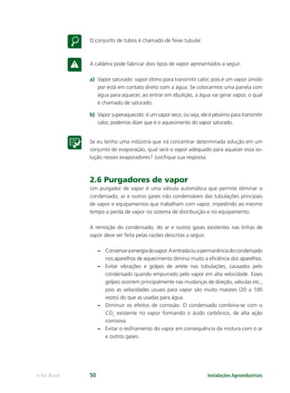 Instalações Agroindustriaise-Tec Brasil 50
O conjunto de tubos é chamado de feixe tubular.
A caldeira pode fabricar dois tipos de vapor apresentados a seguir.
a) Vapor saturado: vapor ótimo para transmitir calor, pois é um vapor úmido
por está em contato direto com a água. Se colocarmos uma panela com
água para aquecer, ao entrar em ebulição, a água vai gerar vapor, o qual
é chamado de saturado.
b) Vapor superaquecido: é um vapor seco, ou seja, ele é péssimo para transmitir
calor, podemos dizer que é o aquecimento do vapor saturado.
Se eu tenho uma indústria que irá concentrar determinada solução em um
conjunto de evaporação, qual será o vapor adequado para aquecer essa so-
lução nesses evaporadores? Justiﬁque sua resposta.
2.6 Purgadores de vapor
Um purgador de vapor é uma válvula automática que permite eliminar o
condensado, ar e outros gases não condensáveis das tubulações principais
de vapor e equipamentos que trabalham com vapor, impedindo ao mesmo
tempo a perda de vapor no sistema de distribuição e no equipamento.
A remoção do condensado, do ar e outros gases existentes nas linhas de
vapor deve ser feita pelas razões descritas a seguir.
– Conservaraenergiadovapor.Aentradaouapermanênciadocondensado
nos aparelhos de aquecimento diminui muito a eﬁciência dos aparelhos.
– Evitar vibrações e golpes de aríete nas tubulações, causados pelo
condensado quando empurrado pelo vapor em alta velocidade. Esses
golpes ocorrem principalmente nas mudanças de direção, válvulas etc.,
pois as velocidades usuais para vapor são muito maiores (20 a 100
vezes) do que as usadas para água.
– Diminuir os efeitos de corrosão. O condensado combina-se com o
CO2
existente no vapor formando o ácido carbônico, de alta ação
corrosiva.
– Evitar o resfriamento do vapor em consequência da mistura com o ar
e outros gases.
 