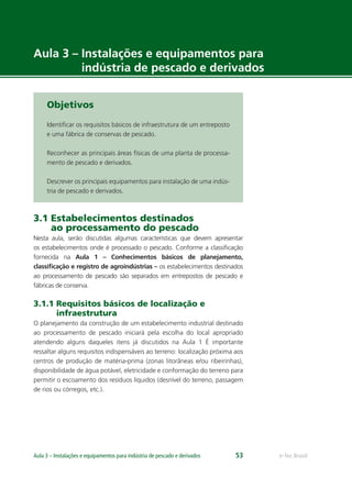 e-Tec BrasilAula 3 – Instalações e equipamentos para indústria de pescado e derivados 53
Aula 3 – Instalações e equipamentos para
indústria de pescado e derivados
Objetivos
Identiﬁcar os requisitos básicos de infraestrutura de um entreposto
e uma fábrica de conservas de pescado.
Reconhecer as principais áreas físicas de uma planta de processa-
mento de pescado e derivados.
Descrever os principais equipamentos para instalação de uma indús-
tria de pescado e derivados.
3.1 Estabelecimentos destinados
ao processamento do pescado
Nesta aula, serão discutidas algumas características que devem apresentar
os estabelecimentos onde é processado o pescado. Conforme a classiﬁcação
fornecida na Aula 1 – Conhecimentos básicos de planejamento,
classiﬁcação e registro de agroindústrias – os estabelecimentos destinados
ao processamento de pescado são separados em entrepostos de pescado e
fábricas de conserva.
3.1.1 Requisitos básicos de localização e
infraestrutura
O planejamento da construção de um estabelecimento industrial destinado
ao processamento de pescado iniciará pela escolha do local apropriado
atendendo alguns daqueles itens já discutidos na Aula 1 É importante
ressaltar alguns requisitos indispensáveis ao terreno: localização próxima aos
centros de produção de matéria-prima (zonas litorâneas e/ou ribeirinhas),
disponibilidade de água potável, eletricidade e conformação do terreno para
permitir o escoamento dos resíduos líquidos (desnível do terreno, passagem
de rios ou córregos, etc.).
 