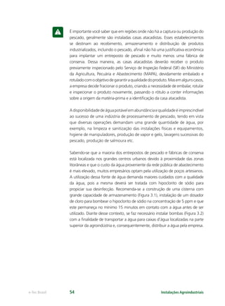 Instalações Agroindustriaise-Tec Brasil 54
É importante você saber que em regiões onde não há a captura ou produção do
pescado, geralmente são instaladas casas atacadistas. Esses estabelecimentos
se destinam ao recebimento, armazenamento e distribuição de produtos
industrializados, incluindo o pescado, aﬁnal não há uma justiﬁcativa econômica
para implantar um entreposto de pescado e muito menos uma fábrica de
conserva. Dessa maneira, as casas atacadistas deverão receber o produto
previamente inspecionado pelo Serviço de Inspeção Federal (SIF) do Ministério
da Agricultura, Pecuária e Abastecimento (MAPA), devidamente embalado e
rotuladocomoobjetivodegarantiraqualidadedoproduto.Masemalgunscasos,
a empresa decide fracionar o produto, criando a necessidade de embalar, rotular
e inspecionar o produto novamente, passando o rótulo a conter informações
sobre a origem da matéria-prima e a identiﬁcação da casa atacadista.
Adisponibilidadedeáguapotávelemabundânciaequalidadeéimprescindível
ao sucesso de uma indústria de processamento de pescado, tendo em vista
que diversas operações demandam uma grande quantidade de água, por
exemplo, na limpeza e sanitização das instalações físicas e equipamentos,
higiene de manipuladores, produção de vapor e gelo, lavagens sucessivas do
pescado, produção de salmoura etc.
Sabendo-se que a maioria dos entrepostos de pescado e fábricas de conserva
está localizada nos grandes centros urbanos devido à proximidade das zonas
litorâneas e que o custo da água proveniente da rede pública de abastecimento
é mais elevado, muitos empresários optam pela utilização de poços artesianos.
A utilização dessa fonte de água demanda maiores cuidados com a qualidade
da água, pois a mesma deverá ser tratada com hipoclorito de sódio para
propiciar sua desinfecção. Recomenda-se a construção de uma cisterna com
grande capacidade de armazenamento (Figura 3.1), instalação de um dosador
de cloro para bombear o hipoclorito de sódio na concentração de 5 ppm e que
este permaneça no mínimo 15 minutos em contato com a água antes de ser
utilizado. Diante desse contexto, se faz necessário instalar bombas (Figura 3.2)
com a ﬁnalidade de transportar a água para caixas d’água localizadas na parte
superior da agroindústria e, consequentemente, distribuir a água pela empresa.
 
