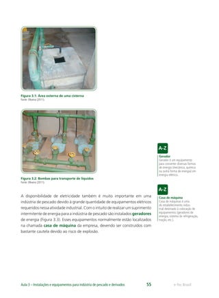 Gerador
Gerador é um equipamento
para converter diversas formas
de energia (mecânica, química
ou outra forma de energia) em
energia elétrica.
Casa de máquina
Casa de máquinas é uma
do estabelecimento indus-
trial destinado à colocação de
equipamentos (geradores de
energia, sistema de refrigeração,
tração, etc.).
e-Tec BrasilAula 3 – Instalações e equipamentos para indústria de pescado e derivados 55
Figura 3.1: Área externa de uma cisterna
Fonte: Oliveira (2011).
Figura 3.2: Bombas para transporte de líquidos
Fonte: Oliveira (2011).
A disponibilidade de eletricidade também é muito importante em uma
indústria de pescado devido à grande quantidade de equipamentos elétricos
requeridos nessa atividade industrial. Com o intuito de realizar um suprimento
intermitente de energia para a indústria de pescado são instalados geradores
de energia (Figura 3.3). Esses equipamentos normalmente estão localizados
na chamada casa de máquina da empresa, devendo ser construídos com
bastante cautela devido ao risco de explosão.
 