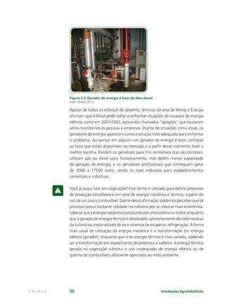 Instalações Agroindustriaise-Tec Brasil 56
Figura 3.3: Gerador de energia à base de óleo diesel
Fonte: Oliveira (2011).
Apesar de todos os esforços do governo, técnicos da área de Minas e Energia
aﬁrmam que o Brasil pode voltar a enfrentar situações de escassez de energia
elétrica, como em 2001/2002, época dos chamados “apagões” que causaram
sérios transtornos às pessoas e empresas. Diante de situações como essas, os
geradores de energia aparecem como a solução mais adequada para enfrentar
o problema. Ao pensar em adquirir um gerador de energia é bom conhecer
os tipos que estão disponíveis no mercado e a partir desse momento fazer a
melhor escolha. Existem os geradores para ﬁns recreativos que são portáteis,
utilizam gás ou diesel para funcionamento, mas detêm menor capacidade
de geração de energia; e os geradores proﬁssionais que conseguem gerar
de 3000 a 17500 watts, sendo os mais indicados para estabelecimentos
comerciais e indústrias.
Você já ouviu falar em cogeração? Esse termo é utilizado para deﬁnir processos
de produção simultânea e em série de energia mecânica e térmica, a partir do
uso de um único combustível. Diante dessa aﬁrmação, podemos perceber que tal
processo possui bastante utilidade na indústria por se mostrar mais econômica.
Sabe-sequeaenergiamecânicaéproduzidaporumaturbinaoumotor,enquanto
que a geração de energia térmica é obtida pelo aproveitamento do calor residual
da turbina ou motor através de seus sistemas de escape ou refrigeração. A forma
mais usual de utilização da energia mecânica é a transformação em energia
elétrica (gerador), enquanto que a da energia térmica é mais variada, podendo
ser a transformação em aquecimento de processos e caldeira. A energia térmica
gerada na cogeração substitui o uso inadequado de energia elétrica ou de
queima de combustíveis altamente agressivos ao meio ambiente.
 