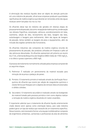e-Tec BrasilAula 3 – Instalações e equipamentos para indústria de pescado e derivados 57
A eliminação dos resíduos líquidos deve ser objeto de atenção particular
em uma indústria de pescado, aﬁnal essas empresas produzem quantidades
signiﬁcativas de matéria orgânica que deverão ser removidas antes das águas
residuais serem lançadas nos rios ou mar.
Os eﬂuentes desse tipo de indústria são gerados em diversas etapas do
processamentodopescado,taiscomo:recepçãodamatéria-prima,condensação
nas câmaras frigoríﬁcas, evisceração, salmoura, acondicionamento em latas,
cozimento, adição do óleo, recravamento das latas, lavagens das latas,
autoclavagem e lavagens para resfriamento. Além das águas de lavagens
do pescado, temos também as lavagens de pisos e equipamentos, além da
inclusão dos esgotos sanitários dos funcionários.
Os eﬂuentes industriais são compostos da matéria orgânica oriunda do
processamento do pescado, dos produtos utilizados em limpezas e pelo sal
das salmouras descartadas. Os eﬂuentes apresentam pH próximo ao neutro
(6,2-7,0), a Demanda Bioquímica de Oxigênio (DBO) média de 1700 mgO2
/L,
e os óleos e graxas superiores a 800 mg/L.
Oprocessodetratamentonormalmenteutilizadopelasempresascompreende
as seguintes etapas:
1. Preliminar: É realizado um peneiramento do material escoado para
remoção de escamas e pedaços de peixes.
2. Primário: O tratamento primário é realizado através da clariﬁcação físico-
química do eﬂuente que ocorre por adição de coagulantes químicos e
cloreto férrico por ﬂotação com o objetivo de remover óleos emulsionados
e sólidos coloidais.
3. Secundário: O tratamento secundário é realizado através da biodigestão
do material tratado pelo processo primário e tem como objetivo realizar
a remoção da matéria orgânica dissolvida em reator anaeróbio.
É importante salientar que o tratamento de eﬂuente líquido anteriormente
citado deverá servir apenas como orientação básica, pois cada indústria
poderá gerar um tipo de resíduo que necessite de um tratamento especíﬁco.
Dessa maneira, será necessário formar uma equipe multidisciplinar composta
de engenheiros ambientais, sanitaristas e proﬁssionais da área de alimentos
 