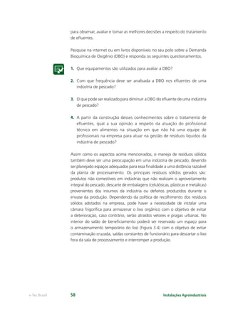 Instalações Agroindustriaise-Tec Brasil 58
para observar, avaliar e tomar as melhores decisões a respeito do tratamento
de eﬂuentes.
Pesquise na internet ou em livros disponíveis no seu polo sobre a Demanda
Bioquímica de Oxigênio (DBO) e responda os seguintes questionamentos.
1. Que equipamentos são utilizados para avaliar a DBO?
2. Com que frequência deve ser analisada a DBO nos eﬂuentes de uma
indústria de pescado?
3. O que pode ser realizado para diminuir a DBO do eﬂuente de uma indústria
de pescado?
4. A partir da construção desses conhecimentos sobre o tratamento de
eﬂuentes, qual a sua opinião a respeito da atuação do proﬁssional
técnico em alimentos na situação em que não há uma equipe de
proﬁssionais na empresa para atuar na gestão de resíduos líquidos da
indústria de pescado?
Assim como os aspectos acima mencionados, o manejo de resíduos sólidos
também deve ser uma preocupação em uma indústria de pescado, devendo
ser planejado espaços adequados para essa ﬁnalidade a uma distância razoável
da planta de processamento. Os principais resíduos sólidos gerados são:
produtos não comestíveis em indústrias que não realizam o aproveitamento
integral do pescado, descarte de embalagens (celulósicas, plásticas e metálicas)
provenientes dos insumos da indústria ou defeitos produzidos durante o
envase da produção. Dependendo da política de recolhimento dos resíduos
sólidos adotados na empresa, pode haver a necessidade de instalar uma
câmara frigoríﬁca para armazenar o lixo orgânico com o objetivo de evitar
a deterioração, caso contrário, serão atraídos vetores e pragas urbanas. No
interior do salão de beneﬁciamento poderá ser reservado um espaço para
o armazenamento temporário do lixo (Figura 3.4) com o objetivo de evitar
contaminação cruzada, saídas constantes de funcionário para descartar o lixo
fora da sala de processamento e interromper a produção.
 