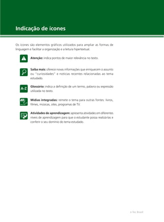 e-Tec Brasil
Indicação de ícones
Os ícones são elementos gráficos utilizados para ampliar as formas de
linguagem e facilitar a organização e a leitura hipertextual.
Atenção: indica pontos de maior relevância no texto.
Saiba mais: oferece novas informações que enriquecem o assunto
ou “curiosidades” e notícias recentes relacionadas ao tema
estudado.
Glossário: indica a deﬁnição de um termo, palavra ou expressão
utilizada no texto.
Mídias integradas: remete o tema para outras fontes: livros,
ﬁlmes, músicas, sites, programas de TV.
Atividades de aprendizagem: apresenta atividades em diferentes
níveis de aprendizagem para que o estudante possa realizá-las e
conferir o seu domínio do tema estudado.
 