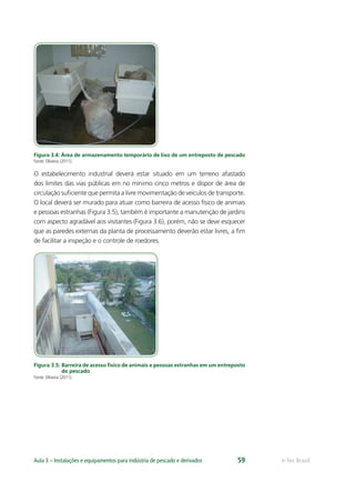 e-Tec BrasilAula 3 – Instalações e equipamentos para indústria de pescado e derivados 59
Figura 3.4: Área de armazenamento temporário de lixo de um entreposto de pescado
Fonte: Oliveira (2011).
O estabelecimento industrial deverá estar situado em um terreno afastado
dos limites das vias públicas em no mínimo cinco metros e dispor de área de
circulação suﬁciente que permita a livre movimentação de veículos de transporte.
O local deverá ser murado para atuar como barreira de acesso físico de animais
e pessoas estranhas (Figura 3.5), também é importante a manutenção de jardins
com aspecto agradável aos visitantes (Figura 3.6), porém, não se deve esquecer
que as paredes externas da planta de processamento deverão estar livres, a ﬁm
de facilitar a inspeção e o controle de roedores.
Figura 3.5: Barreira de acesso físico de animais e pessoas estranhas em um entreposto
de pescado
Fonte: Oliveira (2011).
 
