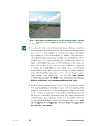 Instalações Agroindustriaise-Tec Brasil 60
Figura 3.6: Área externa de um entreposto de pescado dotado de vias para passagem
de veículos e jardins para garantir um aspecto agradável do ambiente
Fonte: Oliveira (2011).
1. Ao longo das nossas aulas estamos sempre discutindo sobre a análise da
viabilidadedeumempreendimentoagroindustrial,noqualsempreteremos
que veriﬁcar a disponibilidade de matéria-prima, água, eletricidade,
impostos pagos, sistema de transporte, etc. Sabe-se que comumente as
agroindústrias estão localizadas em regiões mais afastadas dos centros
urbanos tendo em vista que a cidade possui terrenos mais valorizados,
água e eletricidade mais caros, em detrimento das zonas rurais onde
estão concentradas as produções agrícolas e pecuárias. Entretanto,
a indústria de pescado foge um pouco desta lógica, pois a principal
matéria-prima, o pescado, é capturado no mar em regiões litorâneas
onde estão localizados os principais centros urbanos do país. A partir
dessa reﬂexão, lanço o dilema para nossa discussão: Onde construir
a fábrica de pescado? Na cidade ou na zona rural? Expresse sua
opinião justiﬁcando sua resposta em pelo menos 4 linhas.
2. Na aula sobre equipamentos básicos da indústria de alimentos estuda-
mos alguns aspectos da produção de vapor através de caldeiras. Estas
máquinas utilizam como principais combustíveis os derivados de petró-
leo e a madeira, os quais geram uma grande quantidade de poluentes.
No entanto, a partir desta aula apresentamos mais alguns equipamentos
industriais como os geradores de energia e os cogeradores. Diante do
risco eminente de apagão no Brasil, comente em 4 linhas sobre: Quais
as vantagens e desvantagens da utilização de caldeiras, geradores
de energia e cogeradores.
 