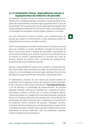 e-Tec BrasilAula 3 – Instalações e equipamentos para indústria de pescado e derivados 61
3.1.2 Instalações físicas, dependências anexas e
equipamentos da indústria de pescado
As instalações e equipamentos de uma indústria de pescado deverão ser con-
dizentes com as atividades realizadas na empresa. É importante deﬁnir os ob-
jetivos do empreendimento, analisando alguns questionamentos: O que vai
ser produzido? Como será produzido? Qual a capacidade de produção? Qual
a disponibilidade de matéria-prima? Comumente existe a necessidade de pe-
dir orientações das autoridades sanitárias (federal, estadual ou municipal).
Uma dica interessante é procurar conhecer outros estabelecimentos de
pescado que estejam em funcionamento, muitas experiências podem ser
obtidas de quem já vivencia a atividade na prática.
Veriﬁcar as necessidades e as tendências de mercado é um requisito essencial
para que se elabore um projeto atendendo o princípio da economia de
escala. Esse princípio prevê a avaliação da quantidade e regularidade no
fornecimento de matéria-prima, tendo em vista que o mau dimensionamento
da empresa irá interferir signiﬁcativamente na formação dos custos da
empresa, também será possível evitar a ociosidade do estabelecimento,
proporcionando a concentração de custo ﬁxo.
Quando a disponibilidade de matéria-prima inviabiliza o empreendimento,
vale a pena reﬂetir sobre os benefícios que advêm da centralização das ativi-
dades em um único estabelecimento para região, atendendo de uma forma
abrangente os pequenos produtores (pescadores e aquicultores) locais.
As dependências industriais de uma indústria de pescado deverão ser
compatíveis com os diagramas de ﬂuxo dos produtos a serem produzidos.
Então,énecessáriolembrar-sedasaulasdadisciplinaTecnologiadoPescado,
a ﬁm de identiﬁcar as necessidades do empreendimento. As principais
operações realizadas neste tipo de atividade são a recepção da matéria-
prima (peixes, moluscos, crustáceos, etc.) e insumos (embalagens, aditivos,
materiais de limpeza, etc.), lavagem e/ou evisceração do pescado, retirada de
escamas ou carapaças, ﬁleteamento e/ou posteamento, tratamento pelo frio
(conservação pelo gelo de pescado fresco, refrigeração ou congelamento)
ou tratamento térmico (conservas de pescado), embalagem (primária,
secundária e terciária), pesagens para controle da produção, armazenamento
e expedição de produto acabado. Outras operações poderão estar previstas
dependendo do produto elaborado, cabe aos proﬁssionais envolvidos
analisar o ﬂuxograma de processamento.
 