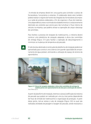 Instalações Agroindustriaise-Tec Brasil 62
A entrada da empresa deverá ter uma guarita para controlar o acesso de
fornecedores, funcionários e visitantes. O colaborador deste setor também
poderá realizar o registro de horário da chegada dos fornecedores da empre-
sa e saída de produtos elaborados a ﬁm de organizar o ﬂuxo de materiais.
Uma dependência anexa na entrada do estabelecimento é o estacionamento
destinado aos visitantes que servirá para não tumultuar o ﬂuxo interno de
veículos na empresa, que poderia atrasar as operações de carga e descarga
de caminhões.
Para facilitar o processo de recepção da matéria-prima, a indústria deverá
construir uma plataforma de recepção adaptada à altura dos caminhões
de entrega (Figura 3.7) para facilitar a operação de descarregamento e
minimizar as mudanças de temperatura do pescado.
O solo da área destinada à construção da plataforma de recepção poderá ser
aproveitado para construir uma cisterna com grande capacidade de armaze-
namento de água potável, otimizando a utilização do espaço do terreno da
agroindústria.
Figura 3.7: Docas de recepção adaptadas à altura dos caminhões de entrega de
matéria-prima com aproveitamento da área para construção de cisterna
Fonte: Oliveira (2011).
A partir da plataforma de recepção, teremos o acesso à ediﬁcação da indústria
de pescado que poderá ser realizado por uma ou mais portas dependendo
do ﬂuxo de entrada de matéria-prima e organização da produção. A partir
desse ponto, tem-se acesso à sala de recepção (Figura 3.8) na qual são
realizadas atividades de pesagem e lavagem do pescado, sendo necessária a
 