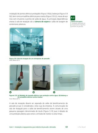 Câmara de espera
instalações destinadas ao
armazenamento frigoríﬁco
provisório do pescado.
a b c
e-Tec BrasilAula 3 – Instalações e equipamentos para indústria de pescado e derivados 63
instalação de pontos elétricos protegidos (Figura 3.9(a)), balanças (Figura 3.9
(b)), bem como armadilhas elétricas para insetos (Figura 3.9 (c)), mesas de aço
inox com chuveiros e pontos de saída de água. As principais dependências
anexas à sala de recepção são a câmara de espera e salão de lavagem de
contentores plásticos.
Figura 3.8: Sala de recepção de um entreposto de pescado
Fonte: Oliveira (2011).
Figuras 3.9: (a) Modelo de tomada elétrica com proteção contra água, (b) balança e
(c) armadilha elétrica contra insetos
Fonte: Oliveira (2011).
A sala de recepção deverá ser separada do salão de beneﬁciamento do
pescado já que é considerada a área suja da empresa. A comunicação da
sala de recepção para o salão de beneﬁciamento ocorre através de uma
pequena passagem denominada de óculo (Figura 3.10) que é dotado de
uma proteção plástica para evitar a entrada de insetos na área limpa.
 