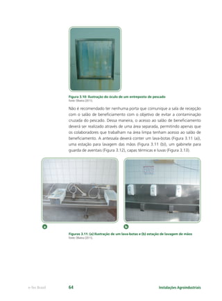 a b
Instalações Agroindustriaise-Tec Brasil 64
Figura 3.10: Ilustração do óculo de um entreposto de pescado
Fonte: Oliveira (2011).
Não é recomendado ter nenhuma porta que comunique a sala de recepção
com o salão de beneﬁciamento com o objetivo de evitar a contaminação
cruzada do pescado. Dessa maneira, o acesso ao salão de beneﬁciamento
deverá ser realizado através de uma área separada, permitindo apenas que
os colaboradores que trabalham na área limpa tenham acesso ao salão de
beneﬁciamento. A antessala deverá conter um lava-botas (Figura 3.11 (a)),
uma estação para lavagem das mãos (Figura 3.11 (b)), um gabinete para
guarda de aventais (Figura 3.12), capas térmicas e luvas (Figura 3.13).
Figuras 3.11: (a) Ilustração de um lava-botas e (b) estação de lavagem de mãos
Fonte: Oliveira (2011).
 