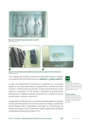 a b
Pedilúvio
local do piso rebaixado, com
desinfetantes, mantido em nível
suﬁciente, para higienização das
botas e, quando for o caso, dos
equipamentos rolantes.
Tapete sanitário
barreira sanitária dotada de
desinfetantes para descontami-
nação das botas, que pode ser
utilizado em substituição ao
pedilúvio.
e-Tec BrasilAula 3 – Instalações e equipamentos para indústria de pescado e derivados 65
Figura 3.12: Gabinete para guarda de aventais.
Fonte: Oliveira (2011).
Figuras 3.13: (a) Ilustração do gabinete para guarda de capas térmicas e (b) luvas
Fonte: Oliveira (2011).
Com o objetivo de completar o processo de higienização, pode ser instalado
na entrada do salão de beneﬁciamento um pedilúvio ou tapete sanitário.
O salão de beneﬁciamento normalmente é organizado em um grande
galpão no qual estão posicionados os equipamentos e utensílios de modo
a permitir o beneﬁciamento do pescado. O layout operacional desse salão
poderá ser organizado a ﬁm de atender o ﬂuxograma de processamento
(pescado fresco, congelado, enlatado, empanado etc.) e a espécie ou tipo de
pescado (peixe, crustáceo, molusco etc.).
A organização da ediﬁcação de uma indústria de pescado poderá ser realizada
em dois pavimentos (pisos) com o intuito de economizar espaço, no pavimento
inferior poderão estar as dependências destinadas ao beneﬁciamento da
matéria-prima (Figura 3.14) e no pavimento superior poderão estar localizadas
as dependências administrativas (Figura 3.15).
 