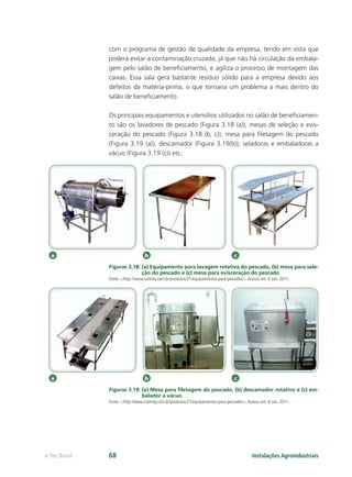 a b c
a b c
Instalações Agroindustriaise-Tec Brasil 68
com o programa de gestão de qualidade da empresa, tendo em vista que
poderá evitar a contaminação cruzada, já que não há circulação da embala-
gem pelo salão de beneﬁciamento, e agiliza o processo de montagem das
caixas. Essa sala gera bastante resíduo sólido para a empresa devido aos
defeitos da matéria-prima, o que tornaria um problema a mais dentro do
salão de beneﬁciamento.
Os principais equipamentos e utensílios utilizados no salão de beneﬁciamen-
to são os lavadores de pescado (Figura 3.18 (a)), mesas de seleção e evis-
ceração do pescado (Figura 3.18 (b, c)), mesa para ﬁletagem do pescado
(Figura 3.19 (a)), descamador (Figura 3.19(b)), seladoras e embaladoras a
vácuo (Figura 3.19 (c)) etc.
Figuras 3.18: (a) Equipamento para lavagem rotativa do pescado, (b) mesa para sele-
ção do pescado e (c) mesa para evisceração do pescado
Fonte: <http://www.camrey.com.br/produtos/31/equipamentos-para-pescados>.Acesso em: 6 out. 2011.
Figuras 3.19: (a) Mesa para ﬁletagem do pescado, (b) descamador rotativo e (c) em-
balador a vácuo
Fonte: <http://www.camrey.com.br/produtos/31/equipamentos-para-pescados>.Acesso em: 6 out. 2011.
 