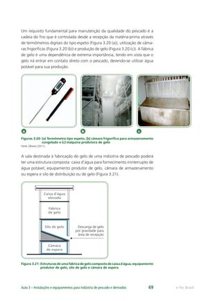 a b c
Caixa d'água
elevada
Fábrica
de gelo
Câmara
de espera
Silo de gelo Descarga de gelo
por gravidade para
área de recepção
e-Tec BrasilAula 3 – Instalações e equipamentos para indústria de pescado e derivados 69
Um requisito fundamental para manutenção da qualidade do pescado é a
cadeia do frio que é controlada desde a recepção da matéria-prima através
de termômetros digitais do tipo espeto (Figura 3.20 (a)), utilização de câma-
ras frigoríﬁcas (Figura 3.20 (b)) e produção de gelo (Figura 3.20 (c)). A fábrica
de gelo é uma dependência de extrema importância, tendo em vista que o
gelo irá entrar em contato direto com o pescado, devendo-se utilizar água
potável para sua produção.
Figuras 3.20: (a) Termômetro tipo espeto, (b) câmara frigoríﬁca para armazenamento
congelado e (c) máquina produtora de gelo
Fonte: Oliveira (2011).
A sala destinada à fabricação do gelo de uma indústria de pescado poderá
ter uma estrutura composta: caixa d’água para fornecimento ininterrupto de
água potável, equipamento produtor de gelo, câmara de armazenamento
ou espera e silo de distribuição ou de gelo (Figura 3.21).
Figura 3.21: Estruturasdeumafábricadegelocompostodecaixadágua,equipamento
produtor de gelo, silo de gelo e câmara de espera
 