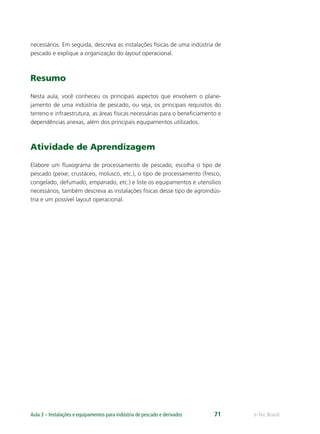e-Tec BrasilAula 3 – Instalações e equipamentos para indústria de pescado e derivados 71
necessários. Em seguida, descreva as instalações físicas de uma indústria de
pescado e explique a organização do layout operacional.
Resumo
Nesta aula, você conheceu os principais aspectos que envolvem o plane-
jamento de uma indústria de pescado, ou seja, os principais requisitos do
terreno e infraestrutura, as áreas físicas necessárias para o beneﬁciamento e
dependências anexas, além dos principais equipamentos utilizados.
Atividade de Aprendizagem
Elabore um ﬂuxograma de processamento de pescado, escolha o tipo de
pescado (peixe, crustáceo, molusco, etc.), o tipo de processamento (fresco,
congelado, defumado, empanado, etc.) e liste os equipamentos e utensílios
necessários, também descreva as instalações físicas desse tipo de agroindús-
tria e um possível layout operacional.
 