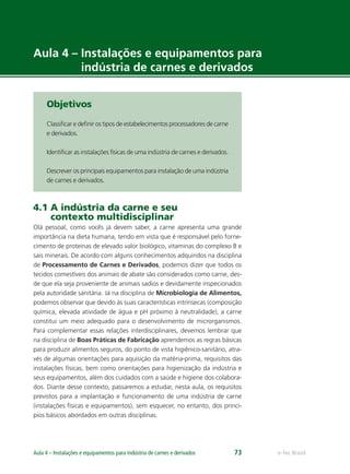 e-Tec BrasilAula 4 – Instalações e equipamentos para indústria de carnes e derivados 73
Aula 4 – Instalações e equipamentos para
indústria de carnes e derivados
Objetivos
Classiﬁcar e deﬁnir os tipos de estabelecimentos processadores de carne
e derivados.
Identiﬁcar as instalações físicas de uma indústria de carnes e derivados.
Descrever os principais equipamentos para instalação de uma indústria
de carnes e derivados.
4.1 A indústria da carne e seu
contexto multidisciplinar
Olá pessoal, como vocês já devem saber, a carne apresenta uma grande
importância na dieta humana, tendo em vista que é responsável pelo forne-
cimento de proteínas de elevado valor biológico, vitaminas do complexo B e
sais minerais. De acordo com alguns conhecimentos adquiridos na disciplina
de Processamento de Carnes e Derivados, podemos dizer que todos os
tecidos comestíveis dos animais de abate são considerados como carne, des-
de que ela seja proveniente de animais sadios e devidamente inspecionados
pela autoridade sanitária. Já na disciplina de Microbiologia de Alimentos,
podemos observar que devido às suas características intrínsecas (composição
química, elevada atividade de água e pH próximo à neutralidade), a carne
constitui um meio adequado para o desenvolvimento de microrganismos.
Para complementar essas relações interdisciplinares, devemos lembrar que
na disciplina de Boas Práticas de Fabricação aprendemos as regras básicas
para produzir alimentos seguros, do ponto de vista higiênico-sanitário, atra-
vés de algumas orientações para aquisição da matéria-prima, requisitos das
instalações físicas, bem como orientações para higienização da indústria e
seus equipamentos, além dos cuidados com a saúde e higiene dos colabora-
dos. Diante desse contexto, passaremos a estudar, nesta aula, os requisitos
previstos para a implantação e funcionamento de uma indústria de carne
(instalações físicas e equipamentos), sem esquecer, no entanto, dos princí-
pios básicos abordados em outras disciplinas.
 