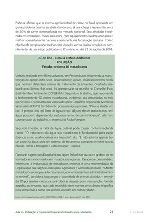 e-Tec BrasilAula 4 – Instalações e equipamentos para indústria de carnes e derivados 75
Pode-se aﬁrmar que o sistema agroindustrial de carne no Brasil apresenta um
grave problema quanto ao abate clandestino, já que chega a representar cerca
de 50% da carne comercializada no mercado nacional. Essa atividade é reali-
zada em instalações físicas insalubres, com equipamentos inadequados para o
melhor aproveitamento da carne e sem nenhuma ﬁscalização sanitária. Com o
objetivo de compreender melhor essa situação, vamos realizar uma leitura com-
plementar de um artigo publicado no JC on line, no dia 22 de agosto de 2001.
JC on line - Ciência e Meio Ambiente
POLUIÇÃO
Estudo condena 40 matadouros
Vistoria realizada em 48 matadouros, em Pernambuco, recomenda a manu-
tenção de apenas oito deles. Levantamento nesses estabelecimentos revela
que nenhum deles tem sistema de tratamento de eﬂuentes. O estudo, rea-
lizado nos últimos dois anos, foi apresentado na reunião do Conselho Esta-
dual de Meio Ambiente (CONSEMA). Segundo o trabalho, que recomenda
o fechamento de 40 desses matadouros, os dejetos são descartados no solo
ou nos rios. Os matadouros vistoriados pelo Conselho Regional de Medicina
Veterinária (CRMV) também não possuem água potável. “Para se abater um
boi, é preciso dois mil litros de água limpa. Alguns desses matadouros nem
água possuem, dependendo, exclusivamente, de caminhão-pipa”, aﬁrma o
coordenador do trabalho, o veterinário Paulo Foerster.
Segundo Foerster, a falta de água potável pode causar contaminação da
carne. “O tratamento da água nos matadouros é fundamental para evitar
doenças como a salmonelose e a hepatite”, diz. “E não adianta apenas bo-
tar cloro na água, pois um sistema de tratamento completo envolve outras
etapas, como a ﬁltragem e a decantação”, explica.
O estudo sugere que 40 matadouros sejam fechados e os outros podem ser re-
formados e transformados em matadouros regionais. De acordo com o médico
veterinário, a implantação de matadouros regionais é uma recomendação da
Organização das Nações Unidas para Agricultura e Alimentação (FAO). “Manter
matadouros municipais é tecnicamente, economicamente e administrativamen-
te inviável”, considera. Isso porque a quantidade de animais abatidos – em mé-
dia 20 por semana – é pouca para cobrir as despesas com manutenção. Foerster
acredita, no entanto, que cada município deve manter uma câmara frigoríﬁca
para armazenar a carne dos animais abatidos em outras cidades.
Fonte: <http://www2.uol.com.br/JC/_2001/2208/cm2208_1.htm>.Acesso em: 27 dez. 2011.
 